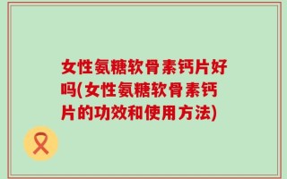 女性氨糖软骨素钙片好吗(女性氨糖软骨素钙片的功效和使用方法)