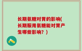 长期氨糖对胃的影响(长期服用氨糖能对胃产生哪些影响？)