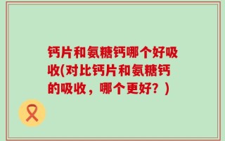 钙片和氨糖钙哪个好吸收(对比钙片和氨糖钙的吸收，哪个更好？)