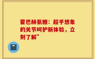 霍巴赫氨糖：超乎想象的关节呵护新体验，立刻了解”
