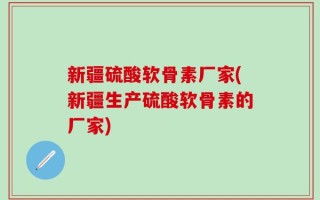 新疆硫酸软骨素厂家(新疆生产硫酸软骨素的厂家)