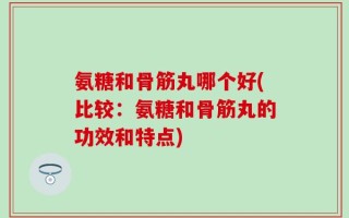 氨糖和骨筋丸哪个好(比较：氨糖和骨筋丸的功效和特点)