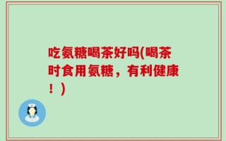 吃氨糖喝茶好吗(喝茶时食用氨糖，有利健康！)