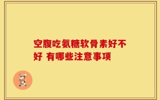 空腹吃氨糖软骨素好不好 有哪些注意事项