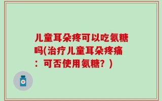 儿童耳朵疼可以吃氨糖吗(治疗儿童耳朵疼痛：可否使用氨糖？)