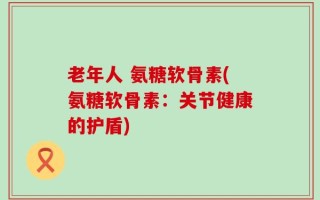 老年人 氨糖软骨素(氨糖软骨素：关节健康的护盾)