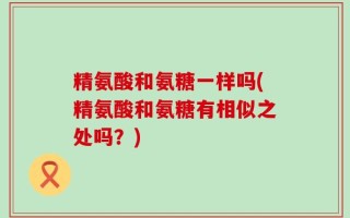 精氨酸和氨糖一样吗(精氨酸和氨糖有相似之处吗？)