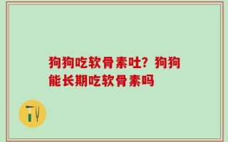 狗狗吃软骨素吐？狗狗能长期吃软骨素吗