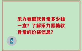 乐力氨糖软骨素多少钱一盒？了解乐力氨糖软骨素的价格信息？