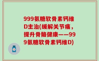 999氨糖软骨素钙维D主治(缓解关节痛，提升骨骼健康——999氨糖软骨素钙维D)