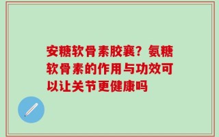 安糖软骨素胶襄？氨糖软骨素的作用与功效可以让关节更健康吗