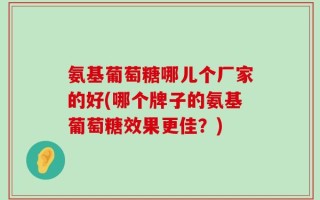 氨基葡萄糖哪儿个厂家的好(哪个牌子的氨基葡萄糖效果更佳？)
