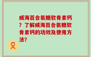 威海百合氨糖软骨素钙？了解威海百合氨糖软骨素钙的功效及使用方法？
