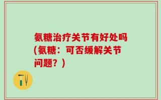 氨糖治疗关节有好处吗(氨糖：可否缓解关节问题？)