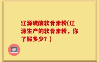 辽源硫酸软骨素粉(辽源生产的软骨素粉，你了解多少？)