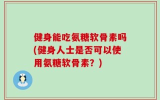 健身能吃氨糖软骨素吗(健身人士是否可以使用氨糖软骨素？)