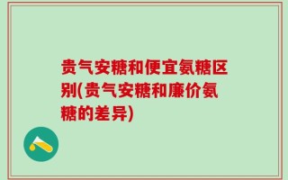 贵气安糖和便宜氨糖区别(贵气安糖和廉价氨糖的差异)