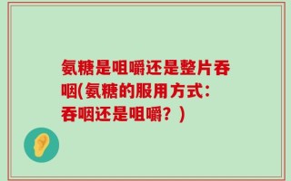 氨糖是咀嚼还是整片吞咽(氨糖的服用方式：吞咽还是咀嚼？)