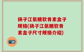 扬子江氨糖软骨素盒子规格(扬子江氨糖软骨素盒子尺寸规格介绍)