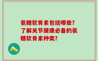氨糖软骨素包括哪些？了解关节健康必备的氨糖软骨素种类？