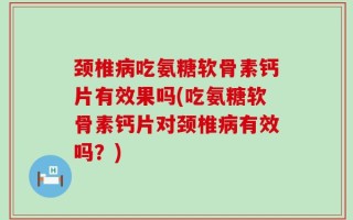 颈椎病吃氨糖软骨素钙片有效果吗(吃氨糖软骨素钙片对颈椎病有效吗？)