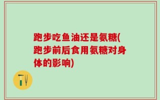 跑步吃鱼油还是氨糖(跑步前后食用氨糖对身体的影响)