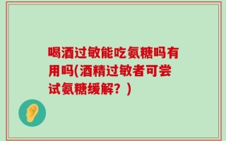 喝酒过敏能吃氨糖吗有用吗(酒精过敏者可尝试氨糖缓解？)