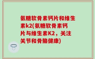 氨糖软骨素钙片和维生素k2(氨糖软骨素钙片与维生素K2，关注关节和骨骼健康)
