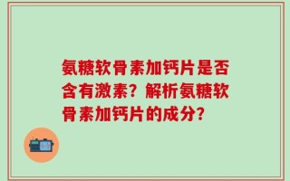 氨糖软骨素加钙片是否含有激素？解析氨糖软骨素加钙片的成分？
