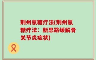 荆州氨糖疗法(荆州氨糖疗法：新思路缓解骨关节炎症状)
