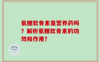 氨糖软骨素是营养药吗？解析氨糖软骨素的功效和作用？