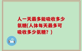人一天最多能吸收多少氨糖(人体每天最多可吸收多少氨糖？)