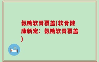 氨糖软骨覆盖(软骨健康新宠：氨糖软骨覆盖)