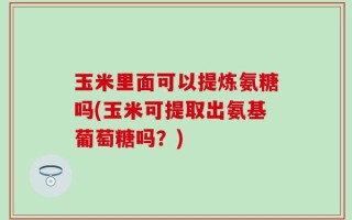玉米里面可以提炼氨糖吗(玉米可提取出氨基葡萄糖吗？)