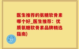 医生推荐的氨糖软骨素哪个好_医生推荐：优质氨糖软骨素品牌精选指南)