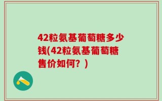 42粒氨基葡萄糖多少钱(42粒氨基葡萄糖售价如何？)