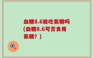 血糖8.6能吃氨糖吗(血糖8.6可否食用氨糖？)