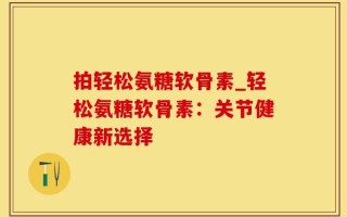 拍轻松氨糖软骨素_轻松氨糖软骨素：关节健康新选择