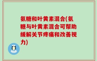 氨糖和叶黄素混合(氨糖与叶黄素混合可帮助缓解关节疼痛和改善视力)