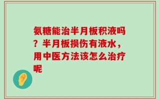 氨糖能治半月板积液吗？半月板损伤有液水，用中医方法该怎么治疗呢