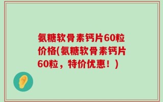 氨糖软骨素钙片60粒价格(氨糖软骨素钙片60粒，特价优惠！)