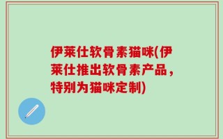 伊莱仕软骨素猫咪(伊莱仕推出软骨素产品，特别为猫咪定制)
