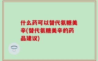 什么药可以替代氨糖美辛(替代氨糖美辛的药品建议)