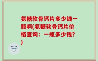 氨糖软骨钙片多少钱一瓶啊(氨糖软骨钙片价格查询：一瓶多少钱？)