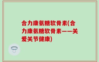 合力康氨糖软骨素(合力康氨糖软骨素——关爱关节健康)