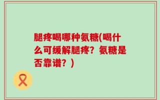 腿疼喝哪种氨糖(喝什么可缓解腿疼？氨糖是否靠谱？)