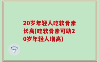 20岁年轻人吃软骨素长高(吃软骨素可助20岁年轻人增高)