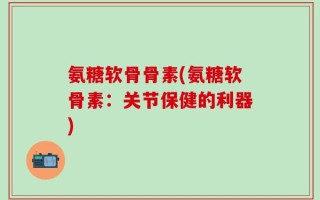 氨糖软骨骨素(氨糖软骨素：关节保健的利器)