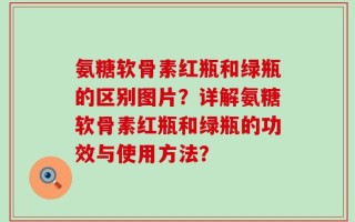氨糖软骨素红瓶和绿瓶的区别图片？详解氨糖软骨素红瓶和绿瓶的功效与使用方法？