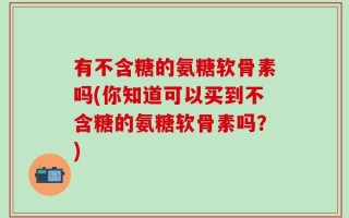 有不含糖的氨糖软骨素吗(你知道可以买到不含糖的氨糖软骨素吗？)